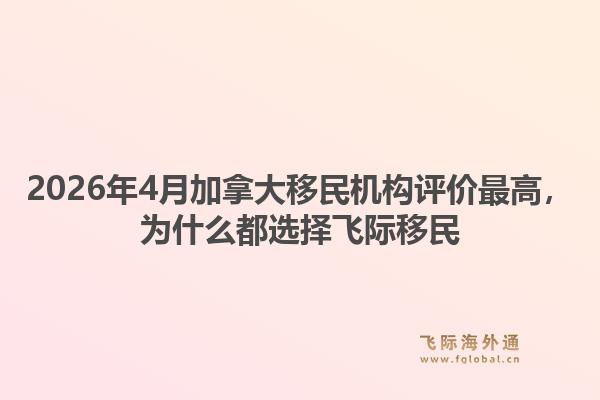 2026年4月加拿大移民机构评价最高，为什么都选择飞际移民1.jpg