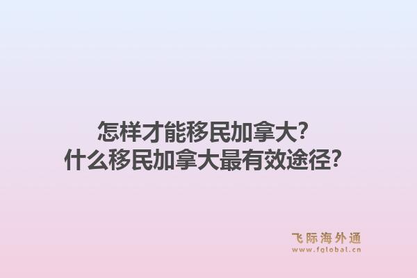 怎样才能移民加拿大？什么移民加拿大最有效途径？1.jpg