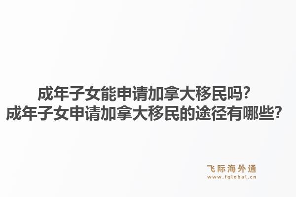 成年子女能申请加拿大移民吗？成年子女申请加拿大移民的途径有哪些？1.jpg