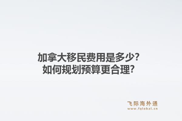 加拿大移民费用是多少？如何规划预算更合理？1.jpg