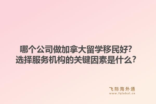 哪个公司做加拿大留学移民好？选择服务机构的关键因素是什么？1.jpg
