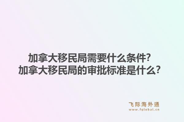 加拿大移民局需要什么条件？加拿大移民局的审批标准是什么？1.jpg