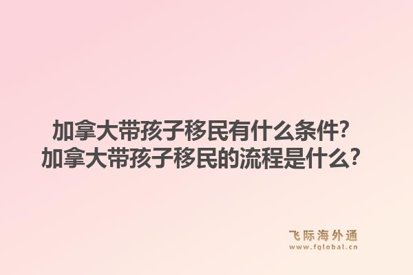 加拿大带孩子移民有什么条件？加拿大带孩子移民的流程是什么？1.jpg