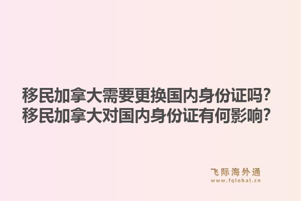 移民加拿大需要更换国内身份证吗？移民加拿大对国内身份证有何影响？1.jpg