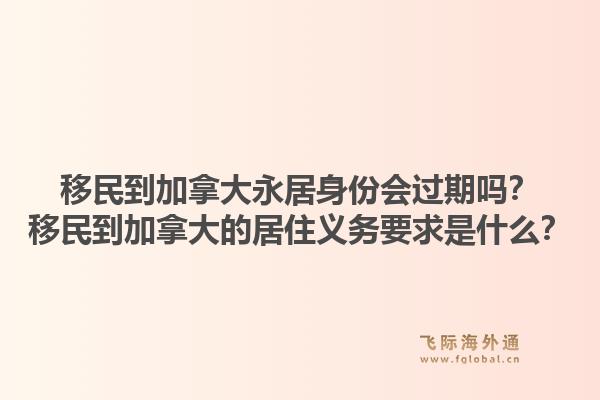 移民到加拿大永居身份会过期吗？移民到加拿大的居住义务要求是什么？1.jpg